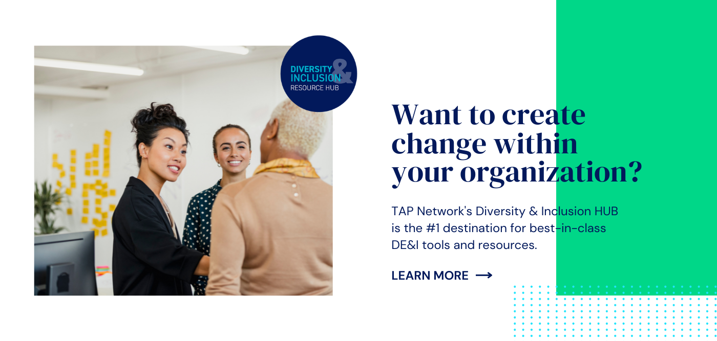 Want to create change within your organization?  TAP Network's Diversity & Inclusion HUB is the #1 destination for best-in-class DE&I tools and resources. Learn more. 